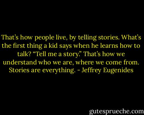That’s how people live, by telling stories. What’s the first thing a kid says when he learns how to talk? “Tell me a story.” That’s how we understand who we are, where we come from. Stories are everything. - Jeffrey Eugenides