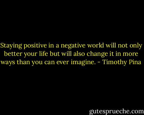 Staying positive in a negative world will not only better your life but will also change it in more ways than you can ever imagine. - Timothy Pina