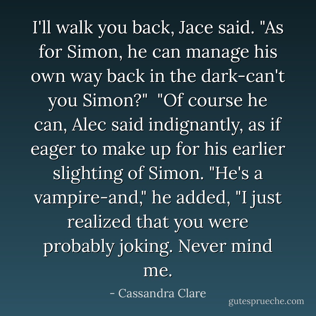 I'll walk you back, Jace said. "As for Simon, he can manage his own way back in the dark-can't you Simon?"<br /><br />"Of course he can, Alec said indignantly, as if eager to make up for his earlier slighting of Simon. "He's a vampire-and," he added, "I just realized that you were probably joking. Never mind me. - Cassandra Clare
