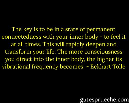 The key is to be in a state of permanent connectedness with your inner body - to feel it at all times. This will rapidly deepen and transform your life. The more consciousness you direct into the inner body, the higher its vibrational frequency becomes. - Eckhart Tolle