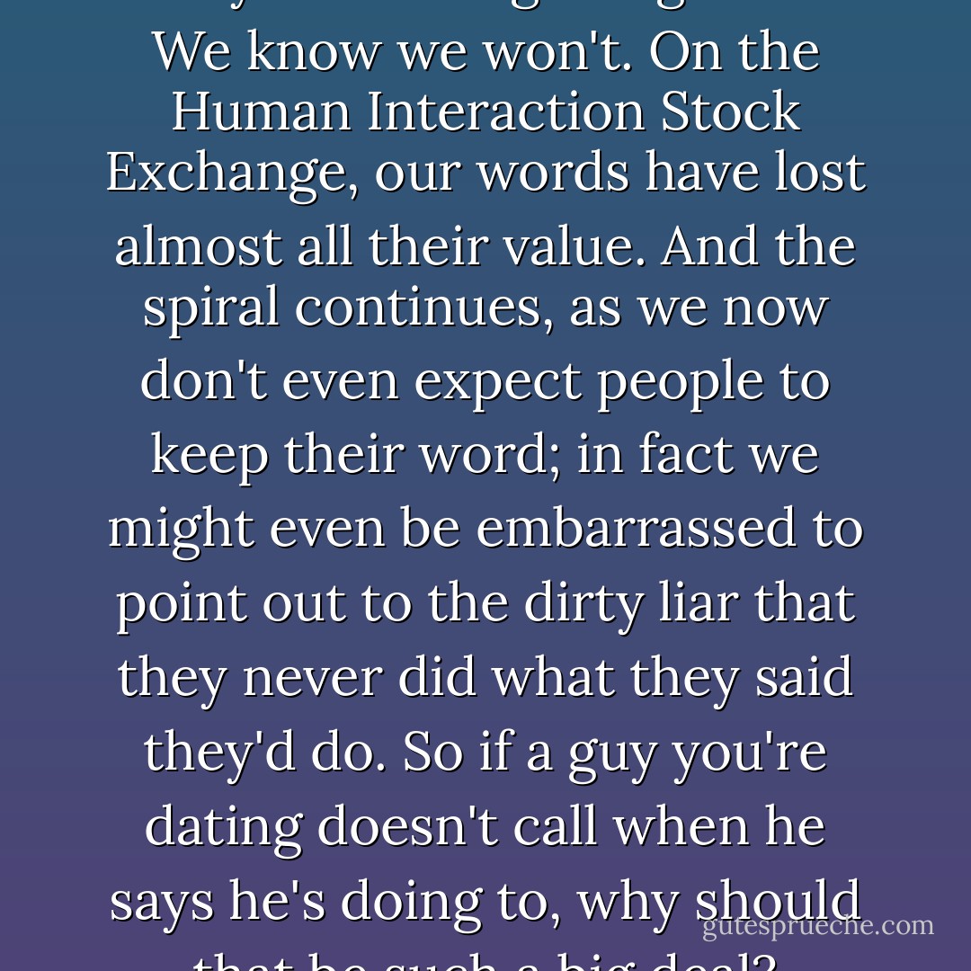 We have become a sloppy bunch of people. We say things we don't mean. We make promises we don't keep. "I'll call you." "Let's get together." We know we won't. On the Human Interaction Stock Exchange, our words have lost almost all their value. And the spiral continues, as we now don't even expect people to keep their word; in fact we might even be embarrassed to point out to the dirty liar that they never did what they said they'd do. So if a guy you're dating doesn't call when he says he's doing to, why should that be such a big deal? Because you should be dating a man who's at least as good as his word. - Greg Behrendt