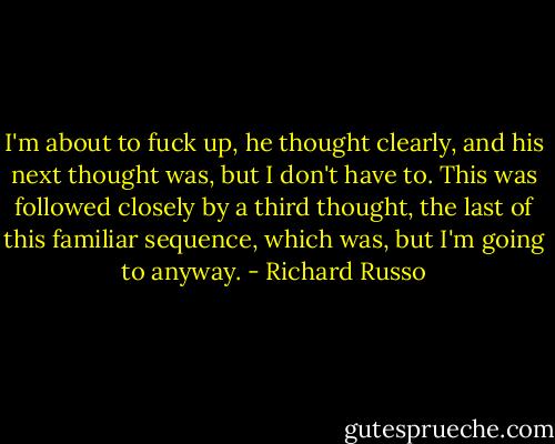 I'm about to fuck up, he thought clearly, and his next thought was, but I don't have to. This was followed closely by a third thought, the last of this familiar sequence, which was, but I'm going to anyway. - Richard Russo