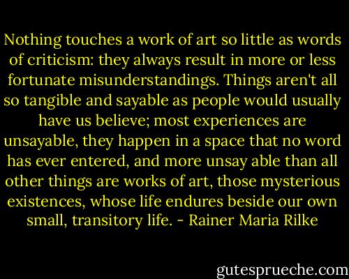Nothing touches a work of art so little as words of criticism: they always result in more or less fortunate misunderstandings. Things aren't all so tangible and sayable as people would usually have us believe; most experiences are unsayable, they happen in a space that no word has ever entered, and more unsay able than all other things are works of art, those mysterious existences, whose life endures beside our own small, transitory life. - Rainer Maria Rilke