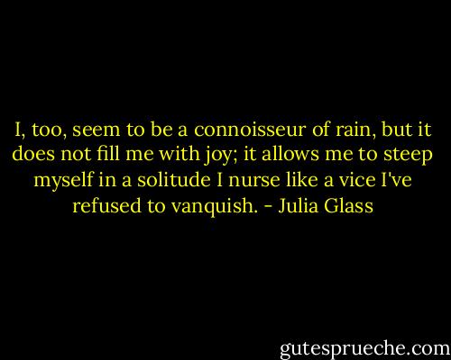 I, too, seem to be a connoisseur of rain, but it does not fill me with joy; it allows me to steep myself in a solitude I nurse like a vice I've refused to vanquish. - Julia Glass
