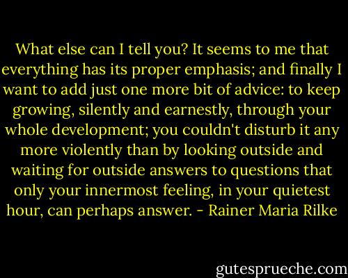 What else can I tell you? It seems to me that everything has its proper emphasis; and finally I want to add just one more bit of advice: to keep growing, silently and earnestly, through your whole development; you couldn't disturb it any more violently than by looking outside and waiting for outside answers to questions that only your innermost feeling, in your quietest hour, can perhaps answer. - Rainer Maria Rilke