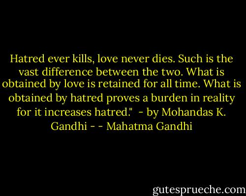 Hatred ever kills, love never dies. Such is the vast difference between the two. What is obtained by love is retained for all time. What is obtained by hatred proves a burden in reality for it increases hatred." <br />- by Mohandas K. Gandhi - - Mahatma Gandhi