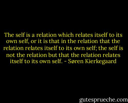 The self is a relation which relates itself to its own self, or it is that in the relation that the relation relates itself to its own self; the self is not the relation but that the relation relates itself to its own self. - Søren Kierkegaard