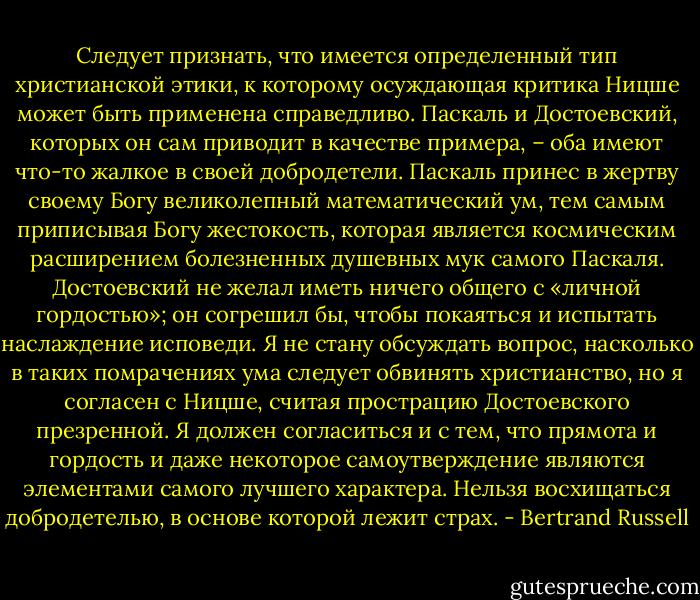 Следует признать, что имеется определенный тип христианской этики, к которому осуждающая критика Ницше может быть применена справедливо. Паскаль и Достоевский, которых он сам приводит в качестве примера, – оба имеют что-то жалкое в своей добродетели. Паскаль принес в жертву своему Богу великолепный математический ум, тем самым приписывая Богу жестокость, которая является космическим расширением болезненных душевных мук самого Паскаля. Достоевский не желал иметь ничего общего с «личной гордостью»; он согрешил бы, чтобы покаяться и испытать наслаждение исповеди. Я не стану обсуждать вопрос, насколько в таких помрачениях ума следует обвинять христианство, но я согласен с Ницше, считая прострацию Достоевского презренной. Я должен согласиться и с тем, что прямота и гордость и даже некоторое самоутверждение являются элементами самого лучшего характера. Нельзя восхищаться добродетелью, в основе которой лежит страх. - Bertrand Russell