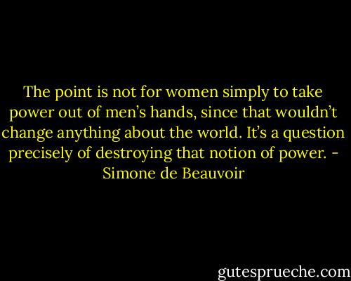 The point is not for women simply to take power out of men’s hands, since that wouldn’t change anything about the world. It’s a question precisely of destroying that notion of power. - Simone de Beauvoir
