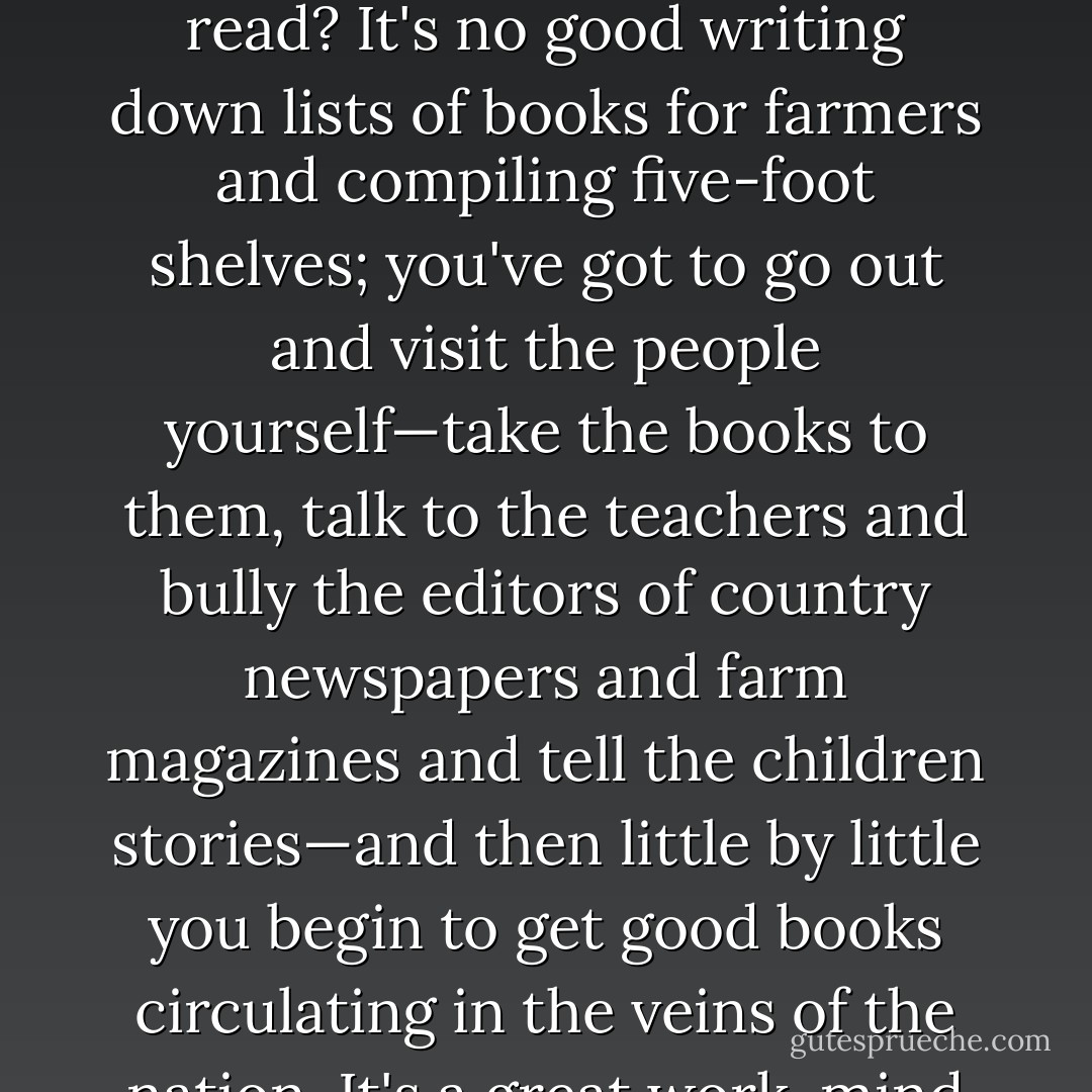The mandarins of culture—what do they do to teach the common folk to read? It's no good writing down lists of books for farmers and compiling five-foot shelves; you've got to go out and visit the people yourself—take the books to them, talk to the teachers and bully the editors of country newspapers and farm magazines and tell the children stories—and then little by little you begin to get good books circulating in the veins of the nation. It's a great work, mind you! - Christopher Moley