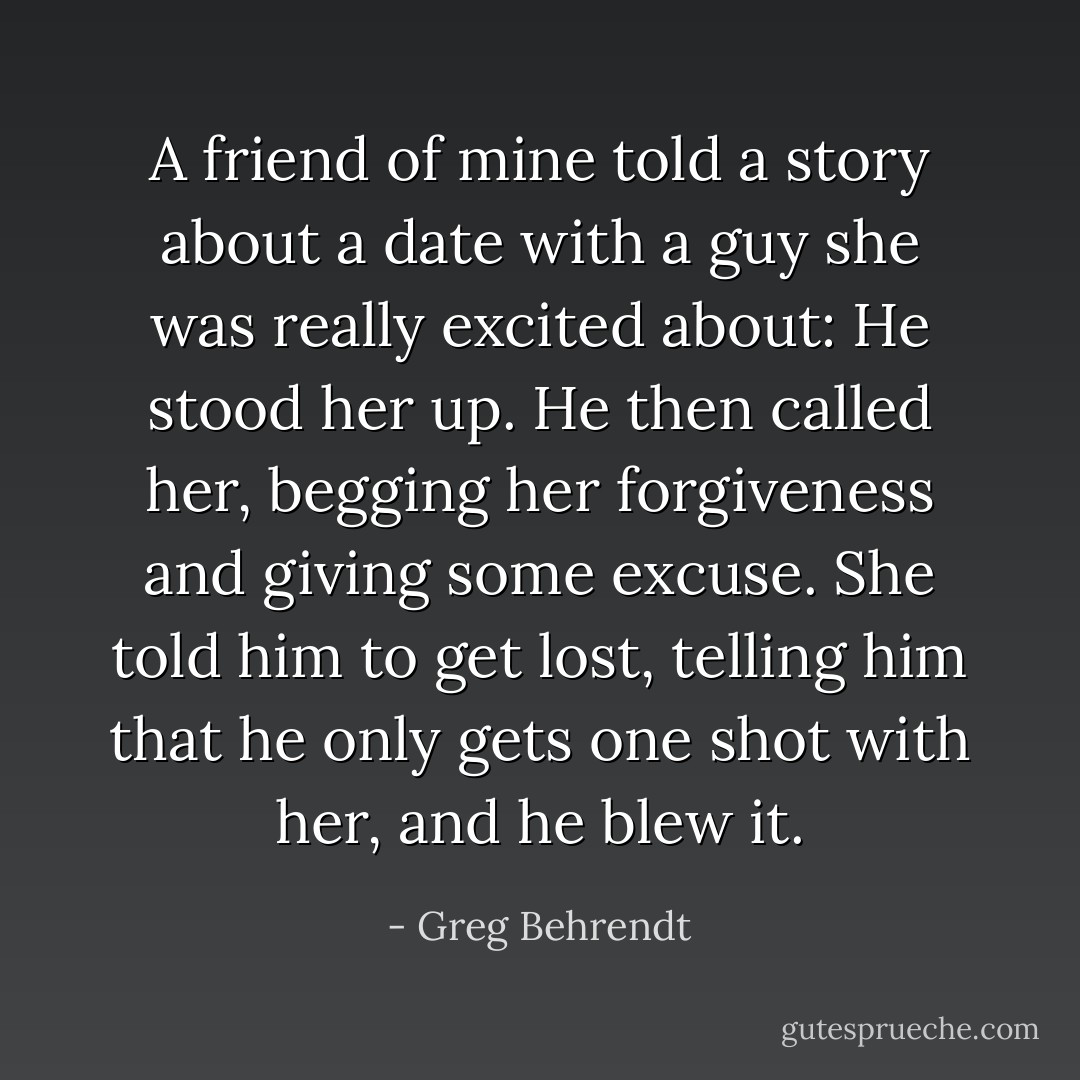 A friend of mine told a story about a date with a guy she was really excited about: He stood her up. He then called her, begging her forgiveness and giving some excuse. She told him to get lost, telling him that he only gets one shot with her, and he blew it. - Greg Behrendt