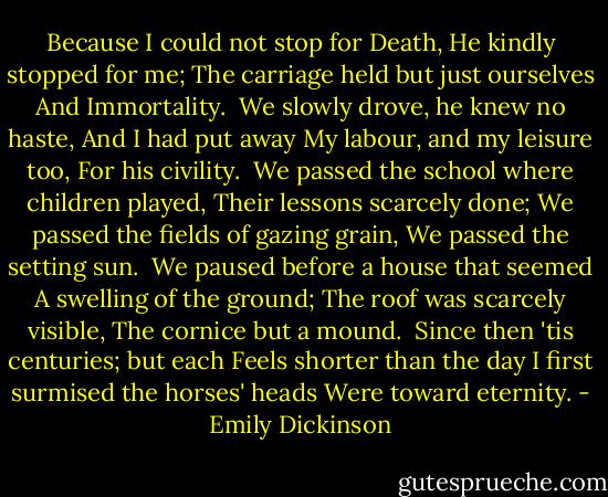 Because I could not stop for Death,<br />He kindly stopped for me;<br />The carriage held but just ourselves<br />And Immortality.<br /><br />We slowly drove, he knew no haste,<br />And I had put away<br />My labour, and my leisure too,<br />For his civility.<br /><br />We passed the school where children played,<br />Their lessons scarcely done;<br />We passed the fields of gazing grain,<br />We passed the setting sun.<br /><br />We paused before a house that seemed<br />A swelling of the ground;<br />The roof was scarcely visible,<br />The cornice but a mound.<br /><br />Since then 'tis centuries; but each<br />Feels shorter than the day<br />I first surmised the horses' heads<br />Were toward eternity. - Emily Dickinson