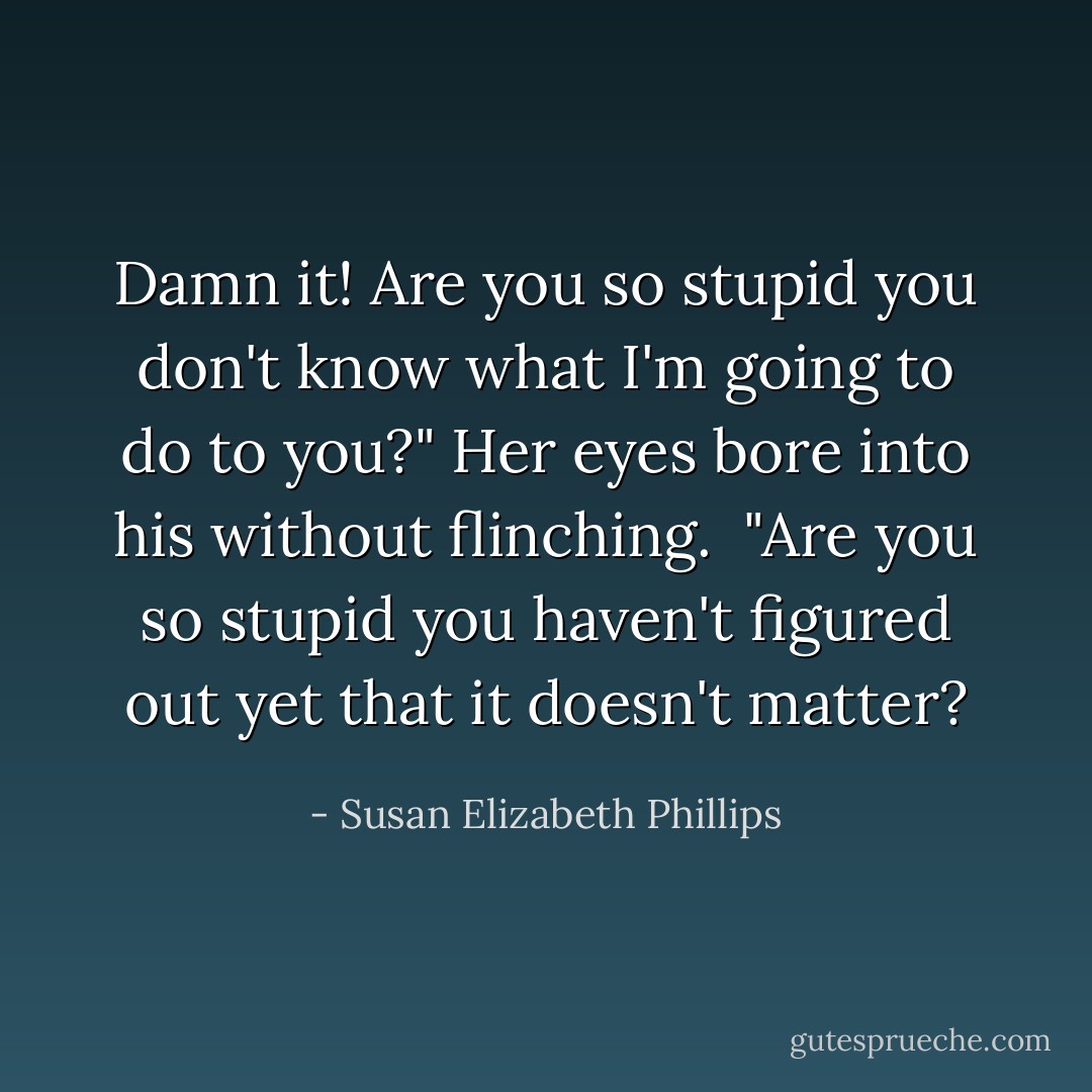 Damn it! Are you so stupid you don't know what I'm going to do to you?"<br />Her eyes bore into his without flinching. <br />"Are you so stupid you haven't figured out yet that it doesn't matter? - Susan Elizabeth Phillips