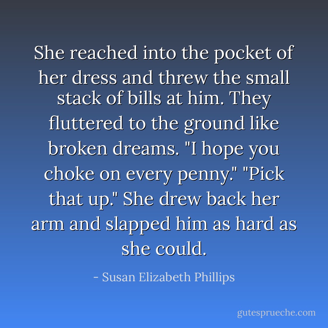 She reached into the pocket of her dress and threw the small stack of bills at him. They fluttered to the ground like broken dreams. "I hope you choke on<br />every penny."<br />"Pick that up."<br />She drew back her arm and slapped him as hard as she could. - Susan Elizabeth Phillips