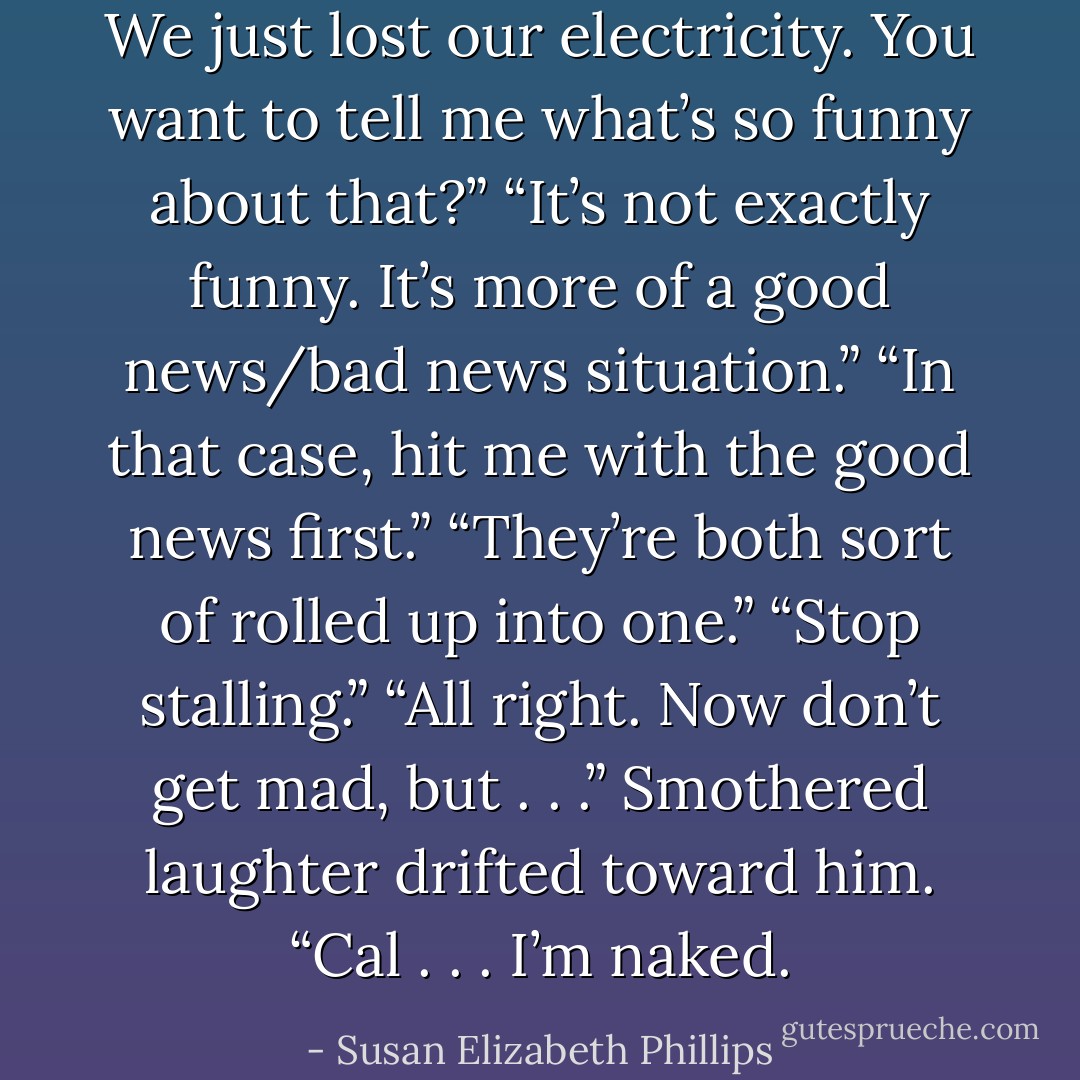 We just lost our electricity. You want to tell me what’s so funny about that?”<br />“It’s not exactly funny. It’s more of a good news/bad news situation.”<br />“In that case, hit me with the good news first.”<br />“They’re both sort of rolled up into one.”<br />“Stop stalling.”<br />“All right. Now don’t get mad, but . . .” Smothered laughter drifted toward him. “Cal . . . I’m naked. - Susan Elizabeth Phillips