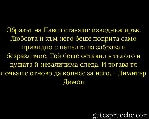 Образът на Павел ставаше изведнъж ярък. Любовта й към него беше покрита само привидно с пепелта на забрава и безразличие. Той беше оставил в тялото и душата й незаличима следа. И тогава тя почваше отново да копнее за него. - Димитър Димов