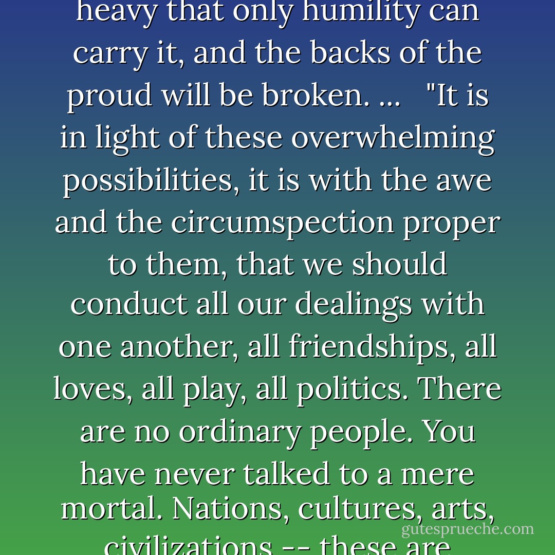 It may be possible for each to think too much of his own potential glory hereafter; it is hardly possible for him to think too often or too deeply about that of his neighbor. The load, or weight, or burden of my neighbor's glory should be laid daily on my back, a load so heavy that only humility can carry it, and the backs of the proud will be broken. ... <br /><br />"It is in light of these overwhelming possibilities, it is with the awe and the circumspection proper to them, that we should conduct all our dealings with one another, all friendships, all loves, all play, all politics. There are no ordinary people. You have never talked to a mere mortal. Nations, cultures, arts, civilizations -- these are mortal, and their life is to ours as the life of a gnat. But it is immortals whom we joke with, work with, marry, snub and exploit. ... Next to the Blessed Sacrament itself, your neighbor is the holiest object presented to your senses. - C.S. Lewis
