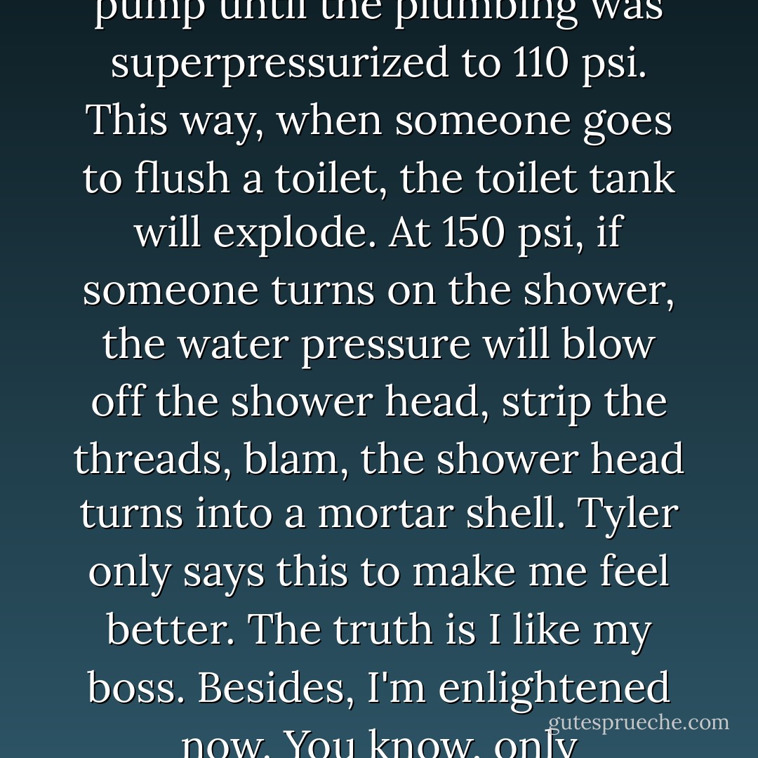 Or, I could just sit in the bushes and pump the hand pump<br />until the plumbing was superpressurized to 110 psi. This way, when<br />someone goes to flush a toilet, the toilet tank will explode. At 150 psi, if<br />someone turns on the shower, the water pressure will blow off the shower<br />head, strip the threads, blam, the shower head turns into a mortar shell.<br />Tyler only says this to make me feel better. The truth is I like my boss.<br />Besides, I'm enlightened now. You know, only Buddha-style behavior. - Chuck Palahniuk