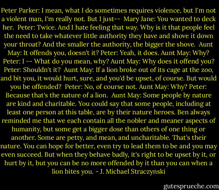 Peter Parker: I mean, what I do sometimes requires violence, but I'm not a violent man, I'm really not. But I just--<br /><br />Mary Jane: You wanted to deck her.<br /><br />Peter: Twice. And I hate feeling that way. Why is it that people feel the need to take whatever little authority they have and shove it down your throat? And the smaller the authority, the bigger the shove.<br /><br />Aunt May: It offends you, doesn't it?<br />Peter: Yeah, it does.<br />Aunt May: Why?<br />Peter: I -- What do you mean, why?<br />Aunt May: Why does it offend you?<br />Peter: Shouldn't it?<br /><br />Aunt May: If a lion broke out of its cage at the zoo, and bit you, it would hurt, sure, and you'd be upset, of course. But would you be offended?<br /><br />Peter: No, of course not.<br />Aunt May: Why?<br />Peter: Because that's the nature of a lion.<br /><br />Aunt May: Some people by nature are kind and charitable. You could say that some people, including at least one person at this table, are by their nature heroes. Ben always reminded me that we each contain all the nobler and meaner aspects of humanity, but some get a bigger dose than others of one thing or another.<br />Some are petty, and mean, and uncharitable. That's their nature. You can hope for better, even try to lead them to be and you may even succeed. But when they behave badly, it's right to be upset by it, or hurt by it, but you can be no more offended by it than you can when a lion bites you. - J. Michael Straczynski