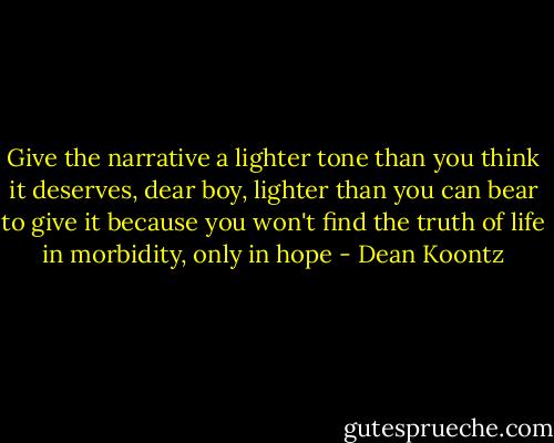 Give the narrative a lighter tone than you think it deserves, dear boy, lighter than you can bear to give it because you won't find the truth of life in morbidity, only in hope - Dean Koontz