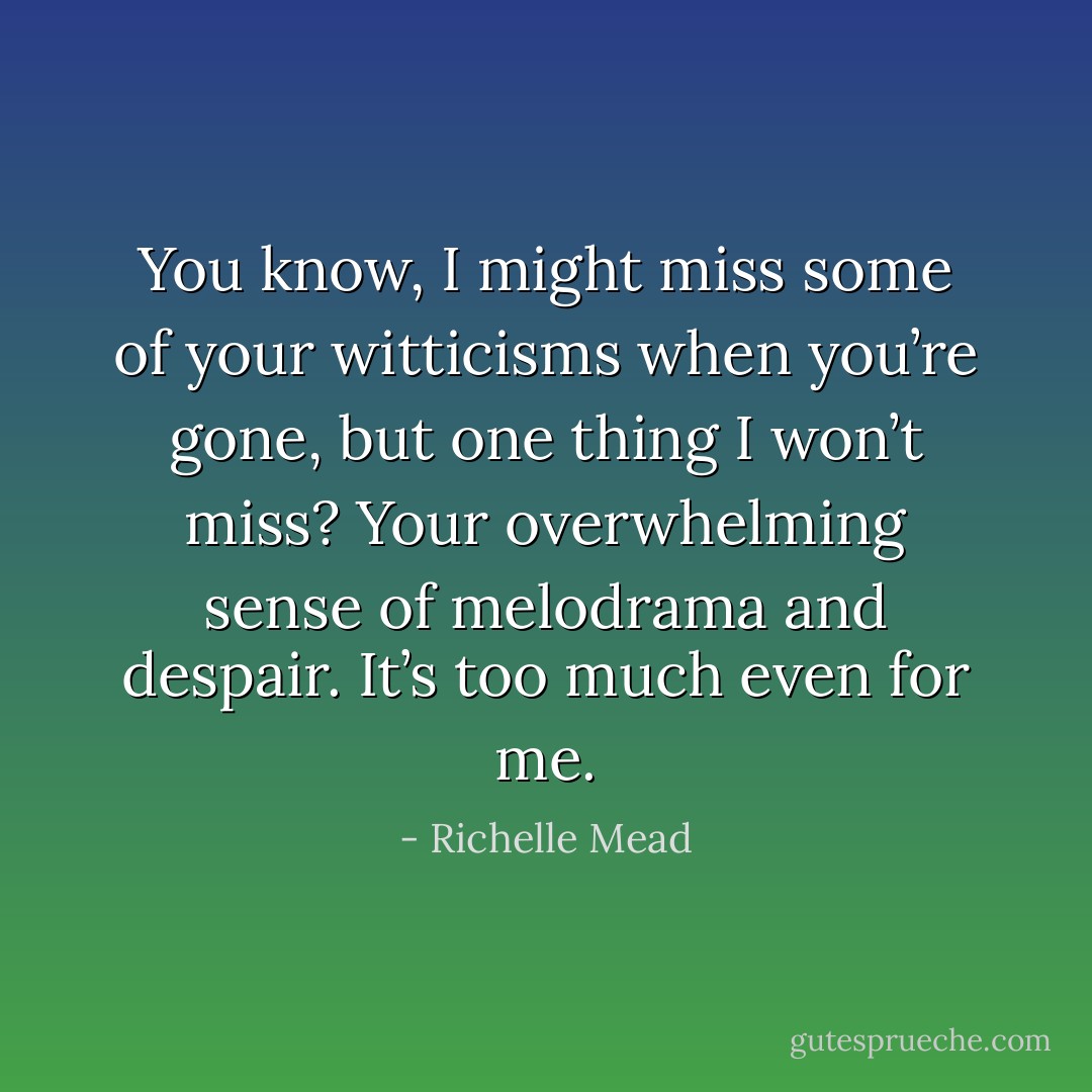 You know, I might miss some of your witticisms when you’re gone, but one thing I won’t miss? Your overwhelming sense of melodrama and despair. It’s too much even for me. - Richelle Mead
