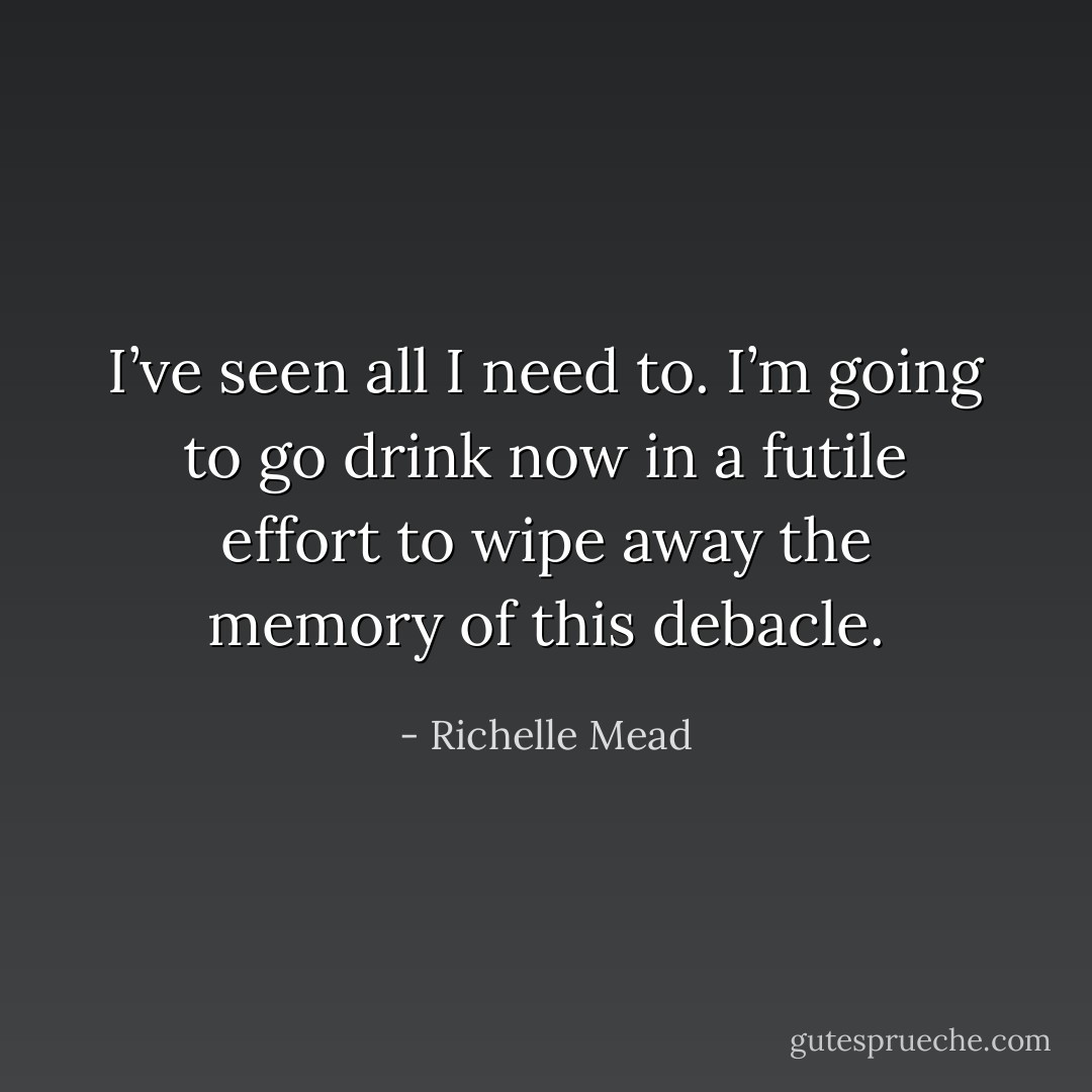 I’ve seen all I need to. I’m going to go drink now in a futile effort to wipe away the memory of this debacle. - Richelle Mead