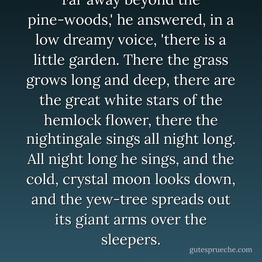 Far away beyond the pine-woods,' he answered, in a low dreamy voice, 'there is a little garden. There the grass grows long and deep, there are the great white stars of the hemlock flower, there the nightingale sings all night long. All night long he sings, and the cold, crystal moon looks down, and the yew-tree spreads out its giant arms over the sleepers. - Oscar Wilde