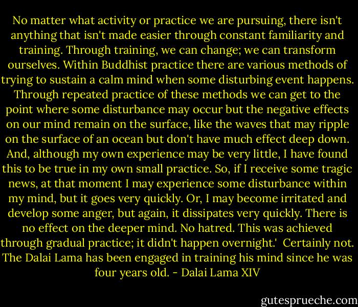 No matter what activity or practice we are pursuing, there isn't anything that isn't made easier through constant familiarity and training. Through training, we can change; we can transform ourselves. Within Buddhist practice there are various methods of trying to sustain a calm mind when some disturbing event happens. Through repeated practice of these methods we can get to the point where some disturbance may occur but the negative effects on our mind remain on the surface, like the waves that may ripple on the surface of an ocean but don't have much effect deep down. And, although my own experience may be very little, I have found this to be true in my own small practice. So, if I receive some tragic news, at that moment I may experience some disturbance within my mind, but it goes very quickly. Or, I may become irritated and develop some anger, but again, it dissipates very quickly. There is no effect on the deeper mind. No hatred. This was achieved through gradual practice; it didn't happen overnight.'<br /><br />Certainly not. The Dalai Lama has been engaged in training his mind since he was four years old. - Dalai Lama XIV