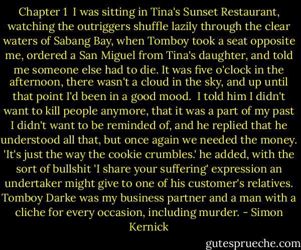 Chapter 1<br /><br />I was sitting in Tina's Sunset Restaurant, watching the outriggers shuffle lazily through the clear waters of Sabang Bay, when Tomboy took a seat opposite me, ordered a San Miguel from Tina's daughter, and told me someone else had to die. It was five o'clock in the afternoon, there wasn't a cloud in the sky, and up until that point I'd been in a good mood.<br /><br />I told him I didn't want to kill people anymore, that it was a part of my past I didn't want to be reminded of, and he replied that he understood all that, but once again we needed the money. 'It's just the way the cookie crumbles.' he added, with the sort of bullshit 'I share your suffering' expression an undertaker might give to one of his customer's relatives. Tomboy Darke was my business partner and a man with a cliche for every occasion, including murder. - Simon Kernick