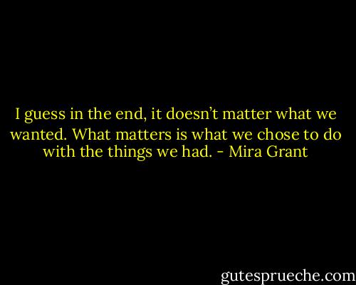 I guess in the end, it doesn’t matter what we wanted. What matters is what we chose to do with the things we had. - Mira Grant