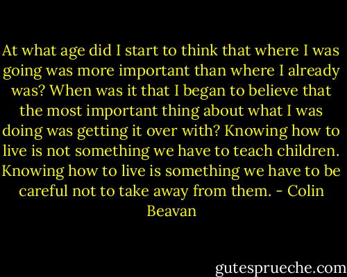 At what age did I start to think that where I was going was more important than where I already was? When was it that I began to believe that the most important thing about what I was doing was getting it over with? Knowing how to live is not something we have to teach children. Knowing how to live is something we have to be careful not to take away from them. - Colin Beavan