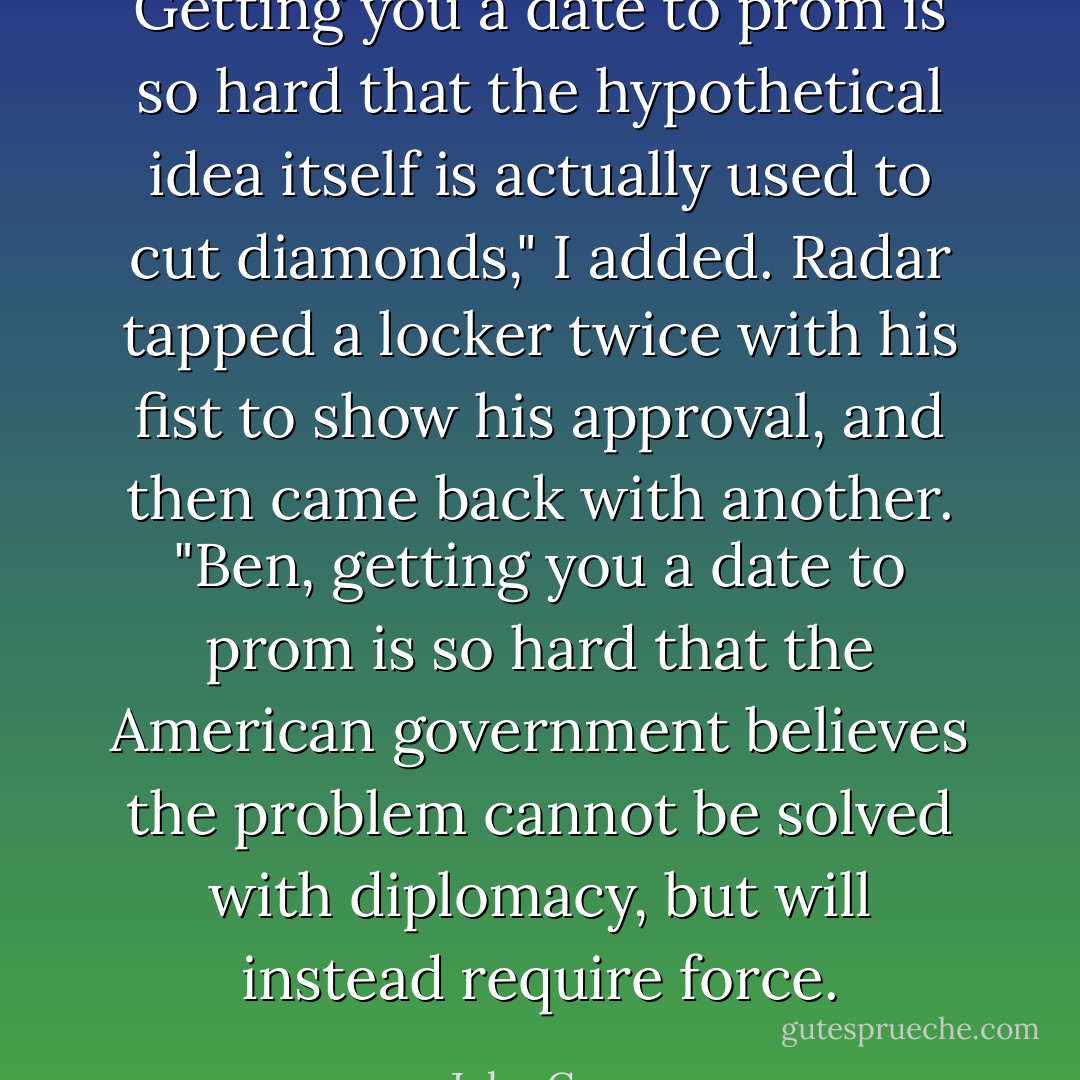Getting you a date to prom is so hard that the hypothetical idea itself is actually used to cut diamonds," I added. Radar tapped a locker twice with his fist to show his approval, and then came back with another. "Ben, getting you a date to prom is so hard that the American government believes the problem cannot be solved with diplomacy, but will instead require force. - John Green
