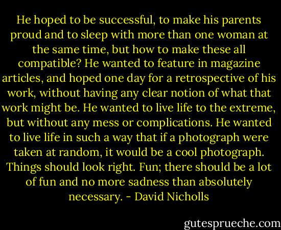 He hoped to be successful, to make his parents proud and to sleep with more than one woman at the same time, but how to make these all compatible? He wanted to feature in magazine articles, and hoped one day for a retrospective of his work, without having any clear notion of what that work might be. He wanted to live life to the extreme, but without any mess or complications. He wanted to live life in such a way that if a photograph were taken at random, it would be a cool photograph. Things should look right. Fun; there should be a lot of fun and no more sadness than absolutely necessary. - David Nicholls