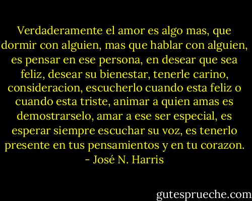 Verdaderamente el amor es algo mas, que dormir con alguien, mas que hablar con alguien, es pensar en ese persona, en desear que sea feliz, desear su bienestar, tenerle carino, consideracion, escucherlo cuando esta feliz o cuando esta triste, animar a quien amas es demostrarselo, amar a ese ser especial, es esperar siempre escuchar su voz, es tenerlo presente en tus pensamientos y en tu corazon. - José N. Harris