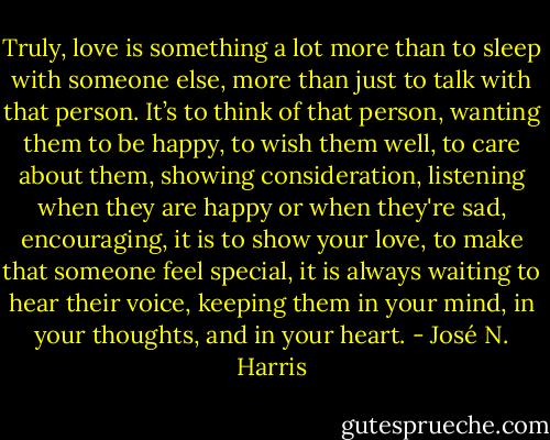 Truly, love is something a lot more than to sleep with someone else, more than just to talk with that person. It’s to think of that person, wanting them to be happy, to wish them well, to care about them, showing consideration, listening when they are happy or when they're sad, encouraging, it is to show your love, to make that someone feel special, it is always waiting to hear their voice, keeping them in your mind, in your thoughts, and in your heart. - José N. Harris