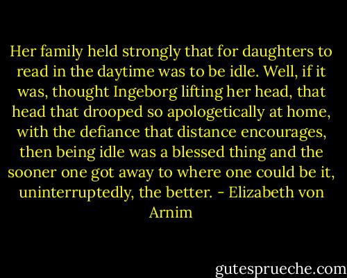 Her family held strongly that for daughters to read in the daytime was to be idle. Well, if it was, thought Ingeborg lifting her head, that head that drooped so apologetically at home, with the defiance that distance encourages, then being idle was a blessed thing and the sooner one got away to where one could be it, uninterruptedly, the better. - Elizabeth von Arnim