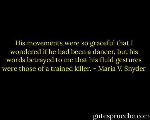 His movements were so graceful that I wondered if he had been a dancer, but his words betrayed to me that his fluid gestures were those of a trained killer. - Maria V. Snyder