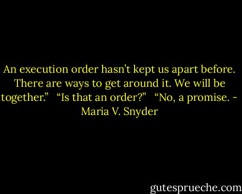An execution order hasn’t kept us apart before. There are ways to get around it. We will be together.” <br /><br />“Is that an order?” <br /><br />“No, a promise. - Maria V. Snyder