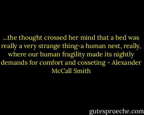 ...the thought crossed her mind that a bed was really a very strange thing-a human nest, really, where our human fragility made its nightly demands for comfort and cosseting - Alexander McCall Smith