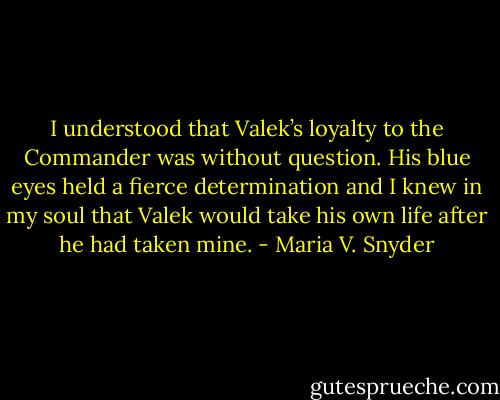 I understood that Valek’s loyalty to the Commander was without question. His blue eyes held a fierce determination and I knew in my soul that Valek would take his own life after he had taken mine. - Maria V. Snyder