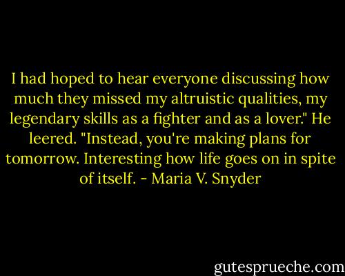 I had hoped to hear everyone discussing how much they missed my altruistic qualities, my legendary skills as a fighter and as a lover." He leered. "Instead, you're making plans for tomorrow. Interesting how life goes on in spite of itself. - Maria V. Snyder
