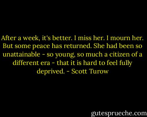 After a week, it's better. I miss her. I mourn her. But some peace has returned. She had been so unattainable - so young, so much a citizen of a different era - that it is hard to feel fully deprived. - Scott Turow