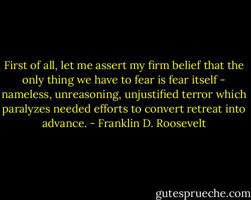 First of all, let me assert my firm belief that the only thing we have to fear is fear itself - nameless, unreasoning, unjustified terror which paralyzes needed efforts to convert retreat into advance. - Franklin D. Roosevelt
