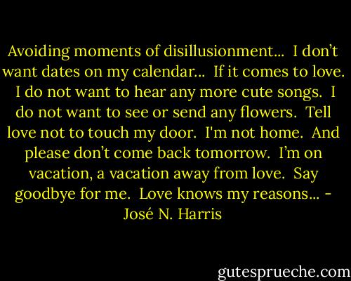 Avoiding moments of disillusionment...<br /> I don’t want dates on my calendar...<br /> If it comes to love.<br /> I do not want to hear any more cute songs.<br /> I do not want to see or send any flowers.<br /> Tell love not to touch my door.<br /> I'm not home. <br />And please don’t come back tomorrow.<br /> I’m on vacation, a vacation away from love.<br /> Say goodbye for me.<br /> Love knows my reasons... - José N. Harris