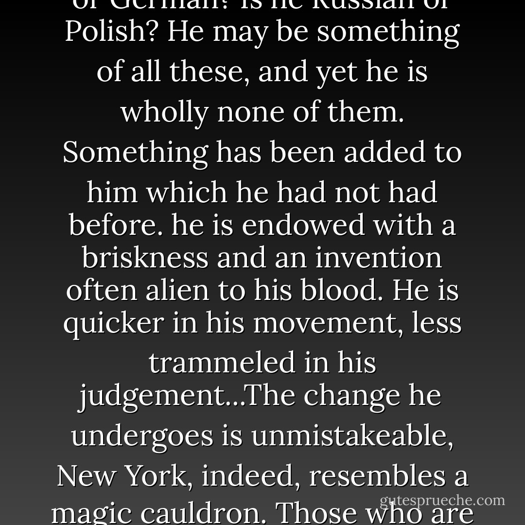 What, indeed, is a New Yorker? Is he Jew or Irish? Is he English or German? Is he Russian or Polish? He may be something of all these, and yet he is wholly none of them. Something has been added to him which he had not had before. he is endowed with a briskness and an invention often alien to his blood. He is quicker in his movement, less trammeled in his judgement...The change he undergoes is unmistakeable, New York, indeed, resembles a magic cauldron. Those who are cast into it are born again. - Charles Whibley
