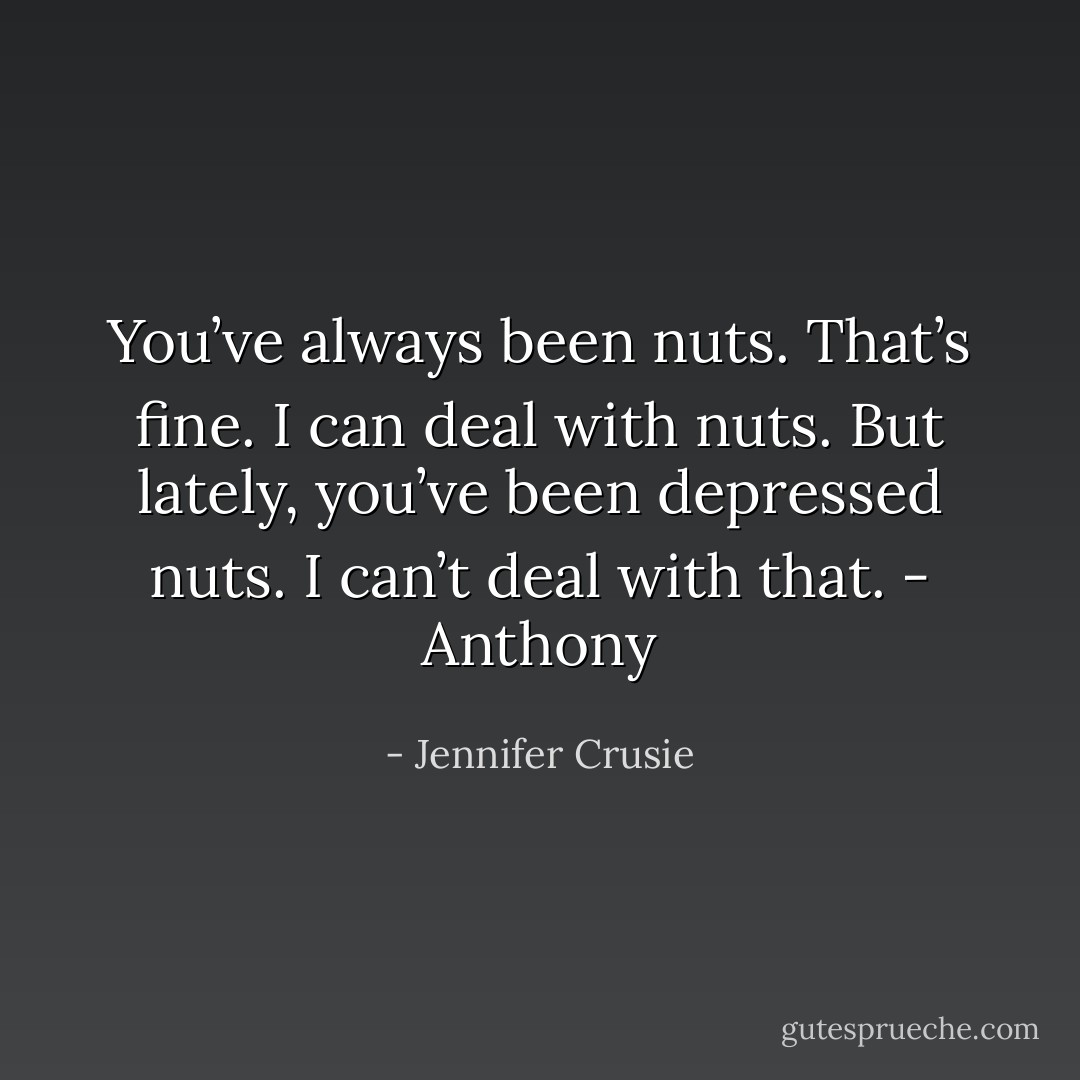 You’ve always been nuts. That’s fine. I can deal with nuts. But lately, you’ve been depressed nuts. I can’t deal with that.<br />- Anthony - Jennifer Crusie