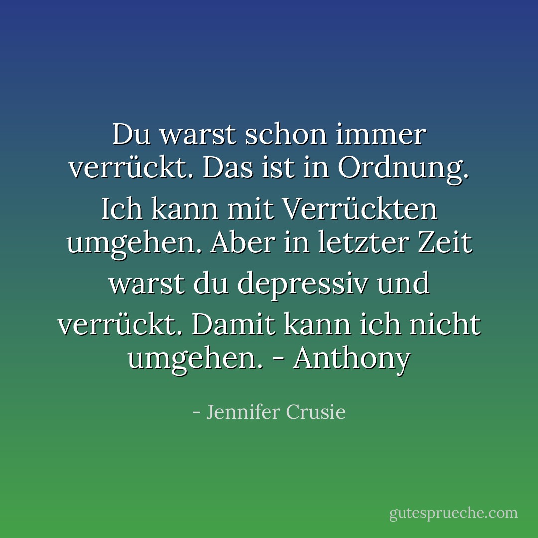 Du warst schon immer verrückt. Das ist in Ordnung. Ich kann mit Verrückten umgehen. Aber in letzter Zeit warst du depressiv und verrückt. Damit kann ich nicht umgehen.<br />- Anthony - Jennifer Crusie<