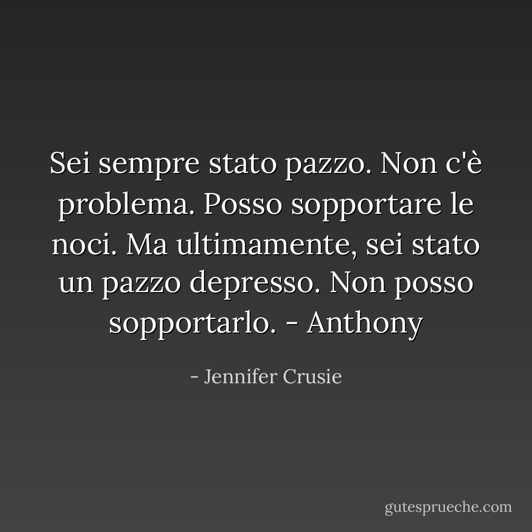 Sei sempre stato pazzo. Non c'è problema. Posso sopportare le noci. Ma ultimamente, sei stato un pazzo depresso. Non posso sopportarlo.<br />- Anthony - Jennifer Crusie