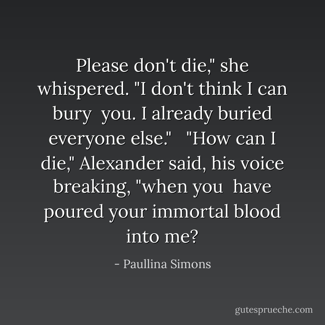 Please don't die," she whispered. "I don't think I can bury <br />you. I already buried everyone else." <br /><br />"How can I die," Alexander said, his voice breaking, "when you <br />have poured your immortal blood into me? - Paullina Simons