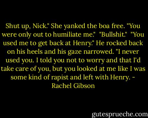 Shut up, Nick." She yanked the boa free.<br />"You were only out to humiliate me."<br /> "Bullshit."<br /> "You used me to get back at Henry."<br />He rocked back on his heels and his gaze narrowed. "I never used you. I told you not to worry and that I'd take care of you, but you looked at me like I was some kind of rapist and left with Henry. - Rachel Gibson